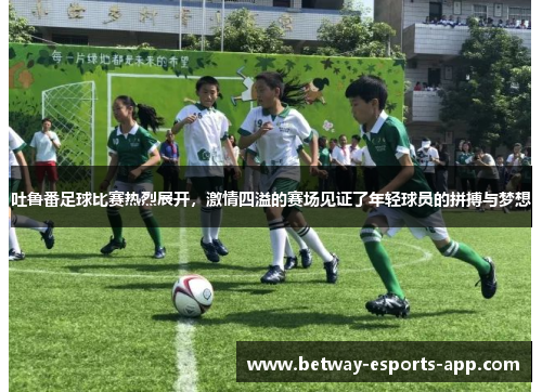 吐鲁番足球比赛热烈展开，激情四溢的赛场见证了年轻球员的拼搏与梦想
